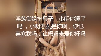 淫荡御姐扮母子：小明你睡了吗 ，小明怎么是你啊，你也喜欢我吗，让妈妈来爱你好吗