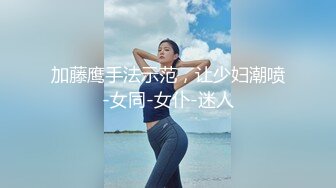 加藤鹰手法示范，让少妇潮喷-女同-女仆-迷人