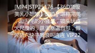 [MP4]STP25176 【36D顶级美乳小姐姐】这奶子堪称完美，刚刮毛的小骚逼，镜头玩点大尺度的，跳蛋塞逼自慰，假屌插穴快干我浪叫连连 VIP2209