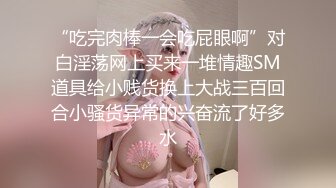 “吃完肉棒一会吃屁眼啊”对白淫荡网上买来一堆情趣SM道具给小贱货换上大战三百回合小骚货异常的兴奋流了好多水