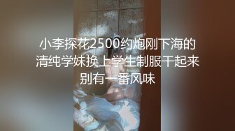 小李探花2500约炮刚下海的清纯学妹换上学生制服干起来别有一番风味