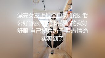 漂亮女友上位全自动 舒服 老公好舒服 你的 阴茎插的我好舒服 自己摸着奶子 看表情确实爽到了