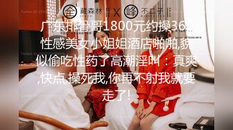 广东排骨哥1800元约操36E性感美女小姐姐酒店啪啪,貌似偷吃性药了高潮淫叫：真爽,快点,操死我,你再不射我就要走了!