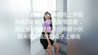 ⚫️⚫️贵在真实民宿纯上帝视角偸拍时髦小情侣激情造爱，美女身材很好皮肤白嫩被小伙翻来覆去搞放到桌子上爆肏