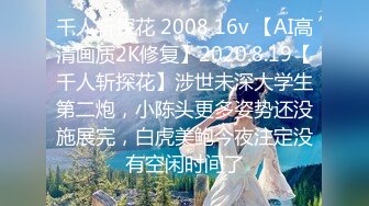 千人斩探花 2008 16v 【AI高清画质2K修复】2020.8.19【千人斩探花】涉世未深大学生第二炮，小陈头更多姿势还没施展完，白虎美鲍今夜注定没有空闲时间了