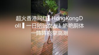 超火香港网红▌HongKongDoll ▌一日陪玩女友1 娇艳胴体一阵阵痉挛高潮