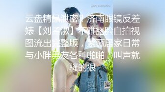 云盘精品泄密！济南眼镜反差婊【刘孟淑】不雅露脸自拍视图流出完整版，紫薇居家日常与小胖男友各种啪啪，叫声就骚的狠