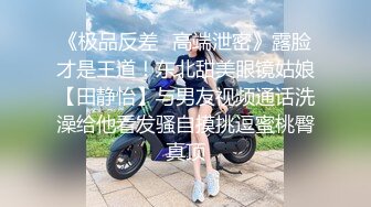 《极品反差✿高端泄密》露脸才是王道！东北甜美眼镜姑娘【田静怡】与男友视频通话洗澡给他看发骚自摸挑逗蜜桃臀真顶