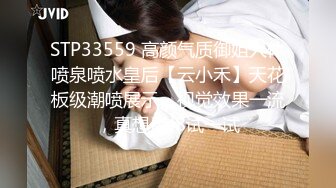 STP33559 高颜气质御姐人体喷泉喷水皇后【云小禾】天花板级潮喷展示，视觉效果一流，真想用J8试一试