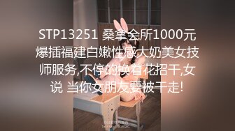 STP13251 桑拿会所1000元爆插福建白嫩性感大奶美女技师服务,不停的换着花招干,女说 当你女朋友要被干走!