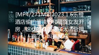 [MP4/271MB]2023.1.6乐橙酒店偷拍眼镜哥和骚货女友开房，这女的穿的裙子太适合操逼了，叫声酥麻