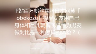 P站百万粉丝露脸日本网黄「obokozu」极品女友用自己身体和巨乳玩偶飞机杯为男友做对比是一种怎样的体验？（三）