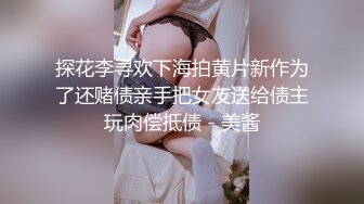 探花李寻欢下海拍黄片新作为了还赌债亲手把女友送给债主玩肉偿抵债 - 美酱