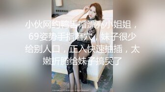 小伙网约鸭舌帽漂亮小姐姐，69姿势手指磨穴，妹子很少给别人口，正入快速抽插，太嫩折腾给妹子搞哭了