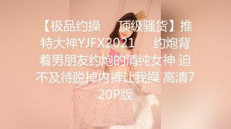 【极品约操❤️顶级骚货】推特大神YJFX2021❤️约炮背着男朋友约炮的清纯女神 迫不及待脱掉内裤让我操 高清720P版