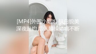 [MP4]外围小姐姐 肤白貌美深夜赴约 后入暴操娇喘不断