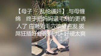 【母子❤️乱伦通奸】 与母缠绵✿ 终于把妈妈逼毛刮的更诱人了 白嫩无毛穴欲望迸发 拔屌狂插好舒服啊 儿~好硬太爽了