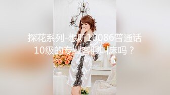 探花系列-想听10086普通话10级的专业客服叫床吗？