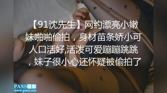 【91沈先生】网约漂亮小嫩妹啪啪偷拍，身材苗条娇小可人口活好,活泼可爱蹦蹦跳跳，妹子很小心还怀疑被偷拍了