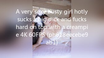 A very sexy busty girl hotly sucks a big dick and fucks hard on top with a creampie 4K 60FPS (ph618eecebe9ab1)