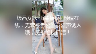 极品女妖-Ts孟娇娇- 颜值在线，无套被老公艹，淫声诱人哦，胸推绝技口活！