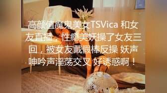 高颜值魔鬼美女TSVica 和女友直播，性瘾美妖操了女友三回，被女友戴假棒反操 妖声呻吟声淫荡交叉 好诱惑啊！