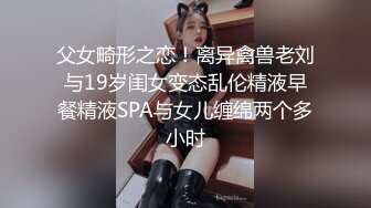 父女畸形之恋！离异禽兽老刘与19岁闺女变态乱伦精液早餐精液SPA与女儿缠绵两个多小时