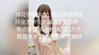 JK花季美少女✿极品身材漂亮拜金大学生美眉被金主包养，有点害羞 无毛鲍鱼洞口大开 都是水水 清纯萝莉学生嫩妹