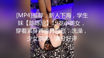 [MP4]推荐，新人下海，学生妹【陈陈尼】19岁小美女，穿着紧身裤道具自慰，洗澡，少女胴体，满分好评