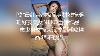 P站最红帝都极品身材嫩模瑶瑶好友美女NEKO重磅作品☀️魔鬼身材被大汉搞到潮喷精品3部曲流出