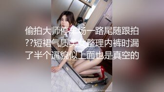 偷拍大师停车场一路尾随跟拍??短裙气质美女整理内裤时漏了半个逼貌似上面也是真空的