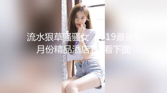 流水狠草骚骚女  2019最新8月份精品酒店T拍看下面