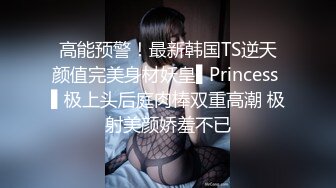 高能预警！最新韩国TS逆天颜值完美身材妖皇▌Princess ▌极上头后庭肉棒双重高潮 极射美颜娇羞不已