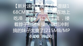 【新片速遞】腰以下多是腿168CM兼职小姐姐，蹲在地上吃JB ，刚下海口活生疏 ，搂着脖子抱起来操 ，最后冲刺搞的妹子太爽了[215MB/MP4/00:39:00]