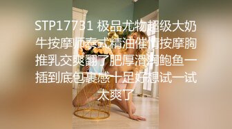 STP17731 极品尤物超级大奶牛按摩师泰式精油催情按摩胸推乳交爽翻了肥厚滑润鲍鱼一插到底包裹感十足好想试一试太爽了