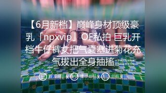 【6月新档】巅峰身材顶级豪乳「npxvip」OF私拍 巨乳开档牛仔裤女把气囊塞进菊花充气拔出全身抽搐