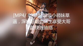 [MP4/ 699M] 超级小师妹草逼，深喉超给力床上享受大哥的快速抽插