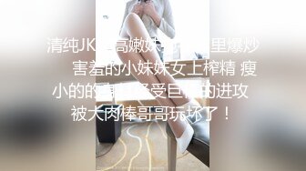 清纯JK女高嫩妹抱在怀里爆炒❤️害羞的小妹妹女上榨精 瘦小的的身材经受巨棒的进攻 被大肉棒哥哥玩坏了！