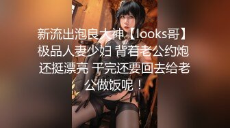 新流出泡良大神【looks哥】极品人妻少妇 背着老公约炮 还挺漂亮 干完还要回去给老公做饭呢！