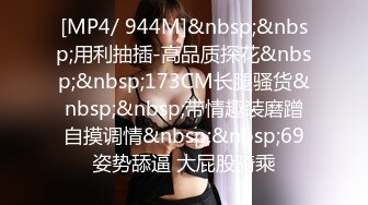 [MP4/ 944M]&nbsp;&nbsp;用利抽插-高品质探花&nbsp;&nbsp;173CM长腿骚货&nbsp;&nbsp;带情趣装磨蹭自摸调情&nbsp;&nbsp;69姿势舔逼 大屁股骑乘