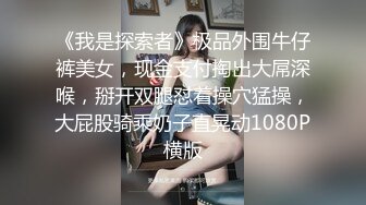 《我是探索者》极品外围牛仔裤美女，现金支付掏出大屌深喉，掰开双腿怼着操穴猛操，大屁股骑乘奶子直晃动1080P横版