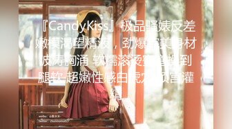 『CandyKiss』极品骚婊反差嫩模渴望精液，劲爆完美身材波涛胸涌 软糯滚烫蜜道操到腿软 超嫩性感白虎穴 顶宫灌精