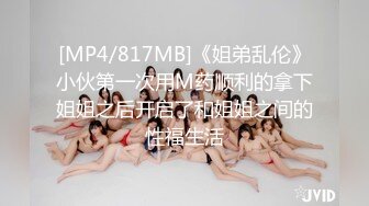 [MP4/817MB]《姐弟乱伦》小伙第一次用M药顺利的拿下姐姐之后开启了和姐姐之间的性福生活