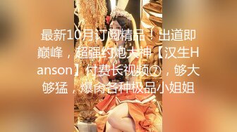 最新10月订阅精品！出道即巅峰，超强约炮大神【汉生Hanson】付费长视频⑦，够大够猛，爆肏各种极品小姐姐