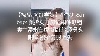 【极品 网红学妹】小敏儿&nbsp; 美少女寻房记酮体献租 爽艹湿嫩白虎 媚红脸颊摄魂眼眸 招招内射上头