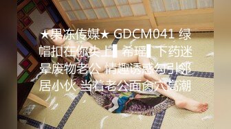 ★果冻传媒★ GDCM041 绿帽扣在你头上▌希瑶▌下药迷晕废物老公 情趣诱惑勾引邻居小伙 当着老公面肏穴高潮