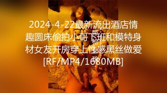 2024-4-22最新流出酒店情趣圆床偷拍小哥下班和模特身材女友开房穿上性感黑丝做爱[RF/MP4/1680MB]