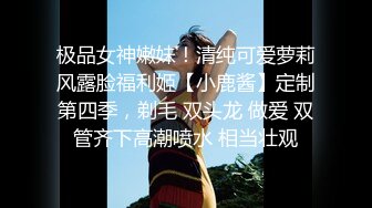 极品女神嫩妹！清纯可爱萝莉风露脸福利姬【小鹿酱】定制第四季，剃毛 双头龙 做爱 双管齐下高潮喷水 相当壮观